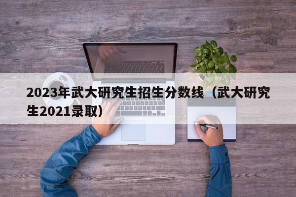 2023年武大研究生招生分数线（武大研究生2021录取）