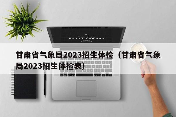 甘肃省气象局2023招生体检（甘肃省气象局2023招生体检表）