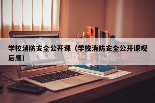 学校消防安全公开课（学校消防安全公开课观后感）