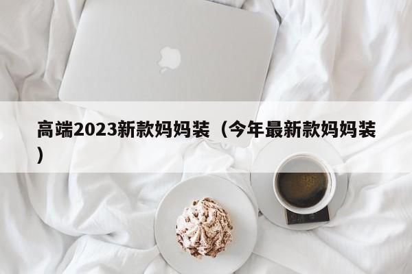 高端2023新款妈妈装（今年最新款妈妈装）