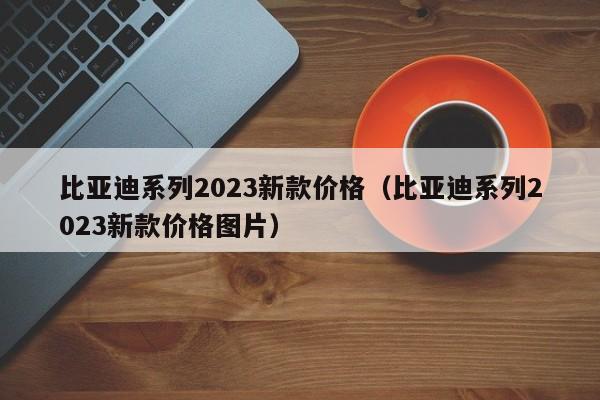 比亚迪系列2023新款价格（比亚迪系列2023新款价格图片）