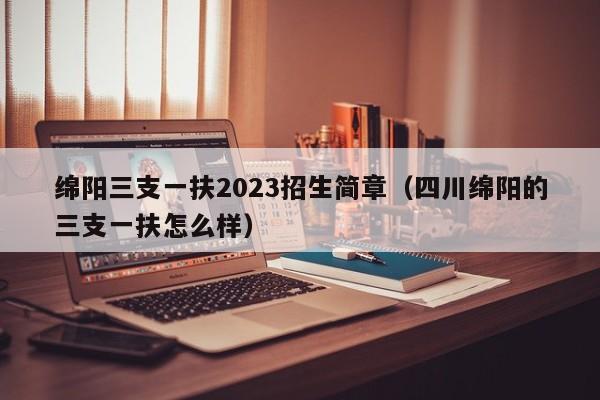 绵阳三支一扶2023招生简章（四川绵阳的三支一扶怎么样）