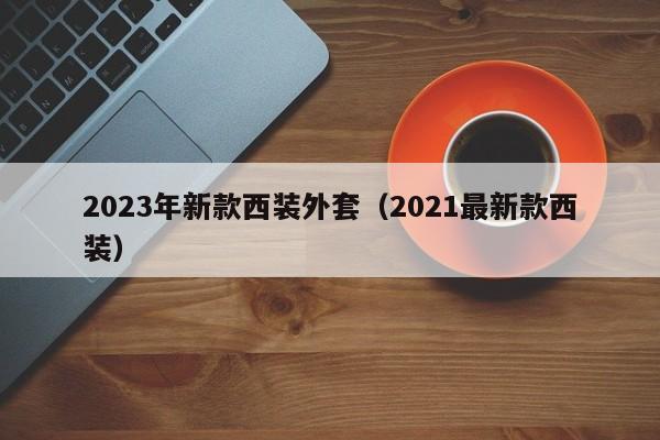 2023年新款西装外套（2021最新款西装）