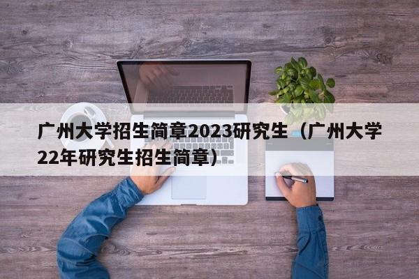 广州大学招生简章2023研究生（广州大学22年研究生招生简章）