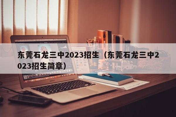 东莞石龙三中2023招生（东莞石龙三中2023招生简章）