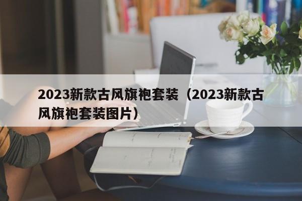 2023新款古风旗袍套装（2023新款古风旗袍套装图片）