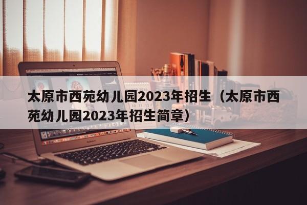 太原市西苑幼儿园2023年招生（太原市西苑幼儿园2023年招生简章）