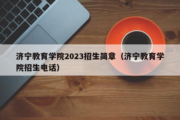 济宁教育学院2023招生简章（济宁教育学院招生电话）