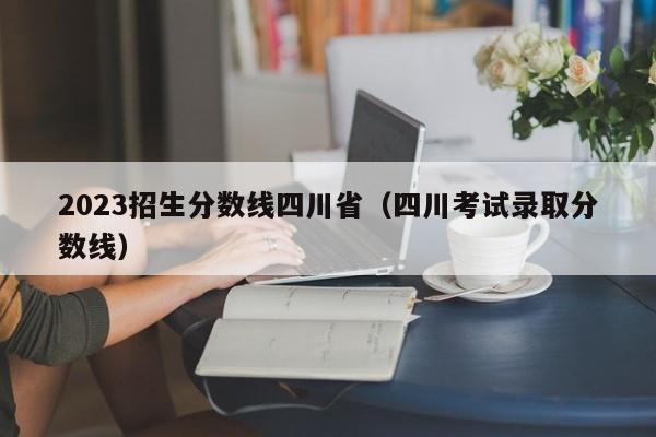 2023招生分数线四川省（四川考试录取分数线）