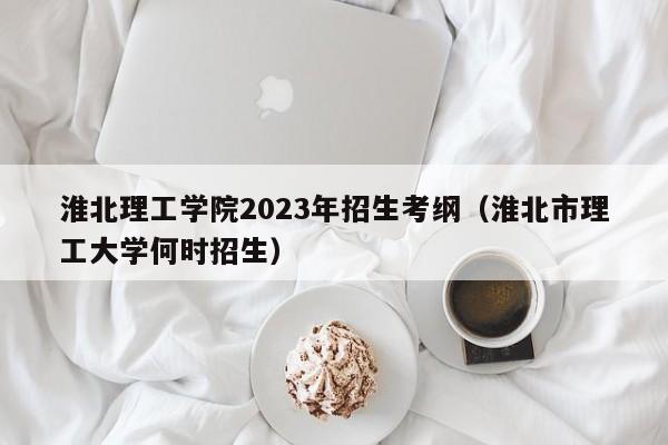 淮北理工学院2023年招生考纲（淮北市理工大学何时招生）