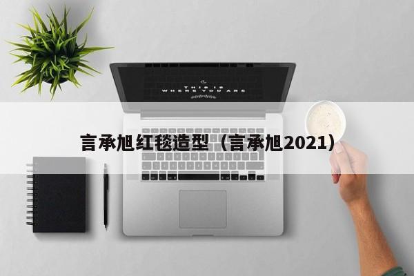 言承旭红毯造型（言承旭2021）