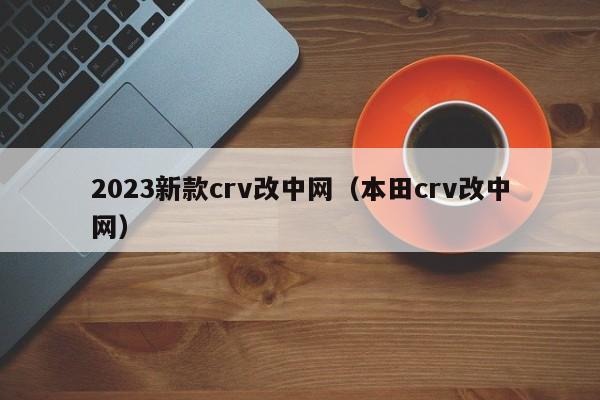 2023新款crv改中网（本田crv改中网）