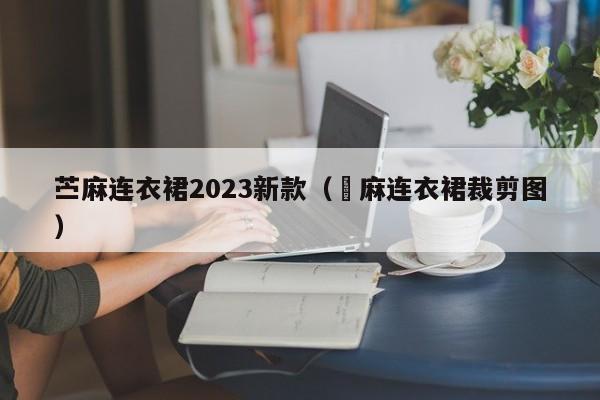 苎麻连衣裙2023新款（苧麻连衣裙裁剪图）