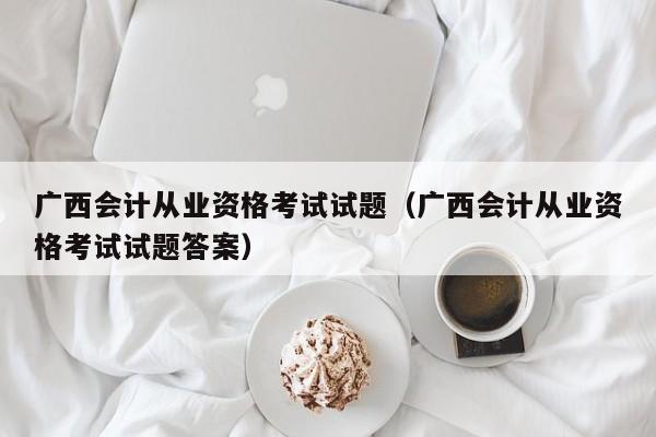 广西会计从业资格考试试题（广西会计从业资格考试试题答案）