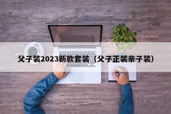 父子装2023新款套装（父子正装亲子装）