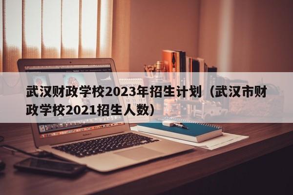 武汉财政学校2023年招生计划（武汉市财政学校2021招生人数）