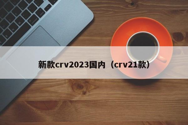 新款crv2023国内（crv21款）