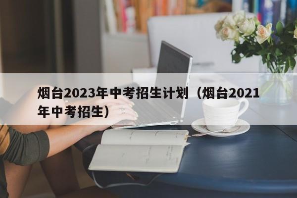 烟台2023年中考招生计划（烟台2021年中考招生）