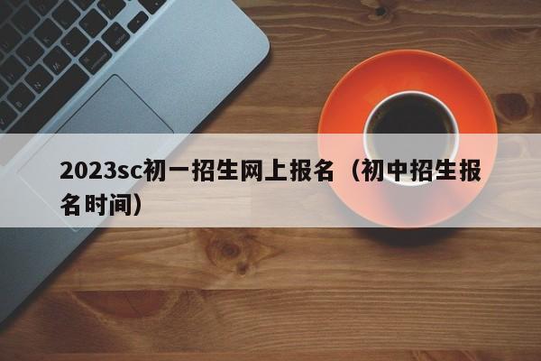 2023sc初一招生网上报名（初中招生报名时间）