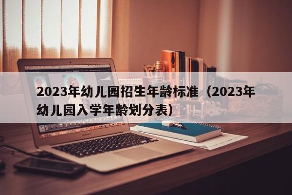 2023年幼儿园招生年龄标准（2023年幼儿园入学年龄划分表）