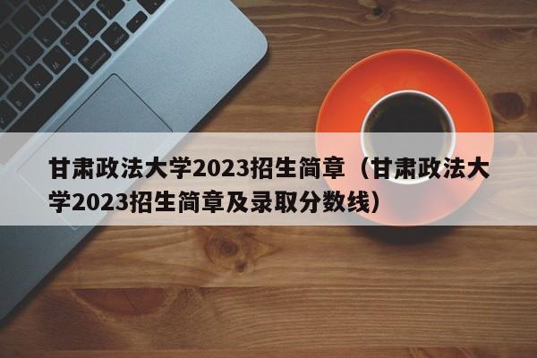 甘肃政法大学2023招生简章（甘肃政法大学2023招生简章及录取分数线）