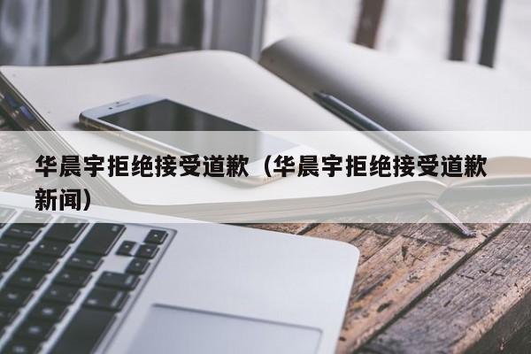 华晨宇拒绝接受道歉（华晨宇拒绝接受道歉 新闻）