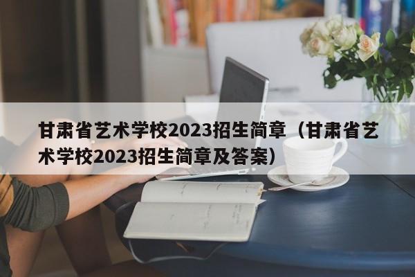 甘肃省艺术学校2023招生简章（甘肃省艺术学校2023招生简章及答案）