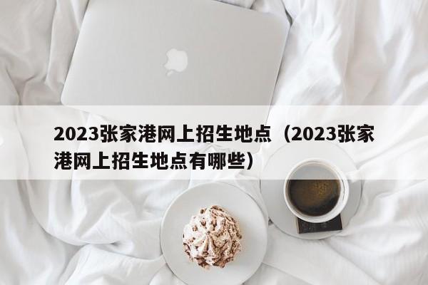 2023张家港网上招生地点（2023张家港网上招生地点有哪些）