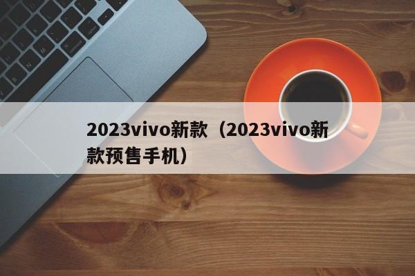 2023vivo新款（2023vivo新款预售手机）