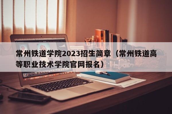 常州铁道学院2023招生简章（常州铁道高等职业技术学院官网报名）