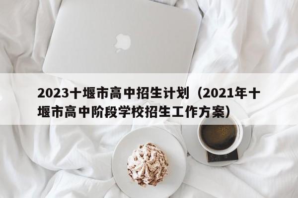 2023十堰市高中招生计划（2021年十堰市高中阶段学校招生工作方案）