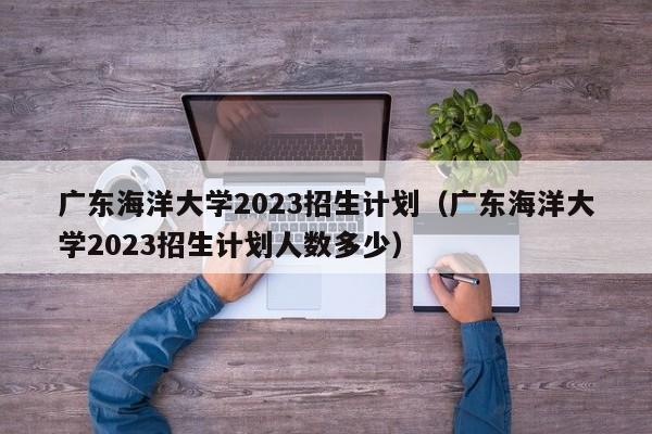 广东海洋大学2023招生计划（广东海洋大学2023招生计划人数多少）