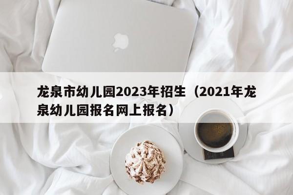 龙泉市幼儿园2023年招生（2021年龙泉幼儿园报名网上报名）