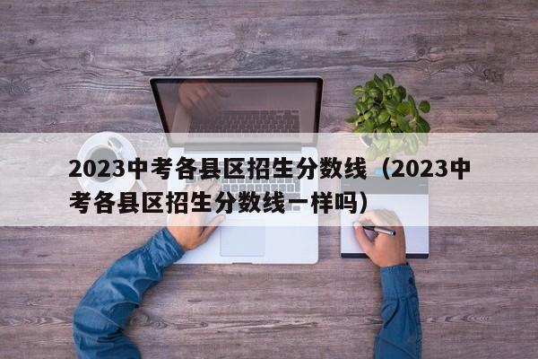 2023中考各县区招生分数线（2023中考各县区招生分数线一样吗）