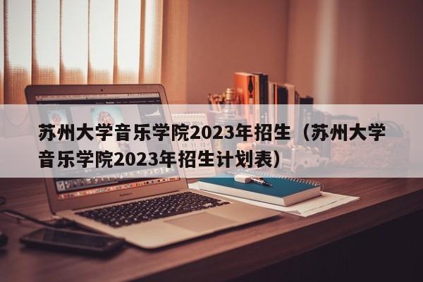 苏州大学音乐学院2023年招生（苏州大学音乐学院2023年招生计划表）