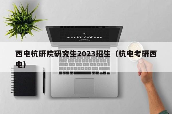 西电杭研院研究生2023招生（杭电考研西电）