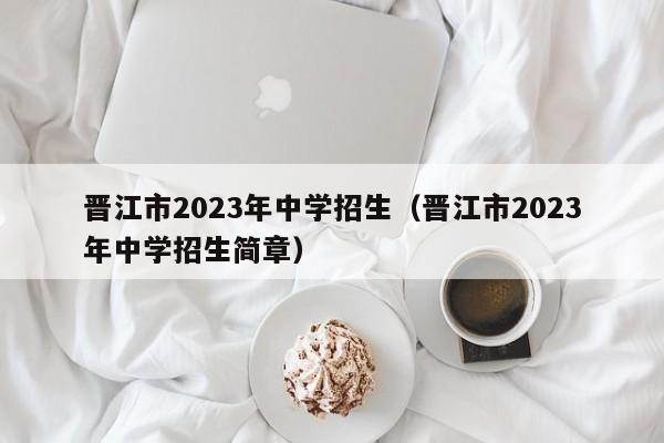 晋江市2023年中学招生（晋江市2023年中学招生简章）