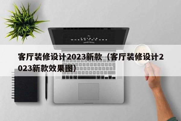 客厅装修设计2023新款（客厅装修设计2023新款效果图）