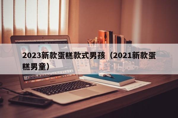 2023新款蛋糕款式男孩（2021新款蛋糕男童）