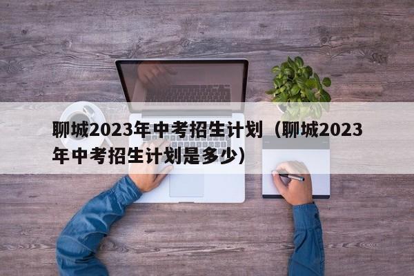 聊城2023年中考招生计划（聊城2023年中考招生计划是多少）