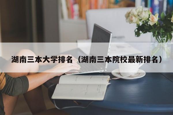 湖南三本大学排名（湖南三本院校最新排名）