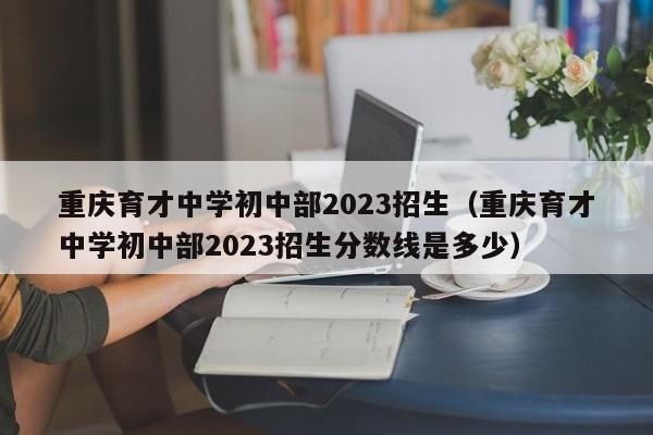 重庆育才中学初中部2023招生（重庆育才中学初中部2023招生分数线是多少）