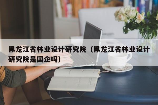 黑龙江省林业设计研究院（黑龙江省林业设计研究院是国企吗）