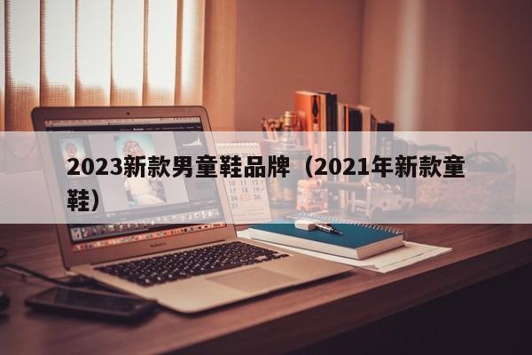 2023新款男童鞋品牌（2021年新款童鞋）