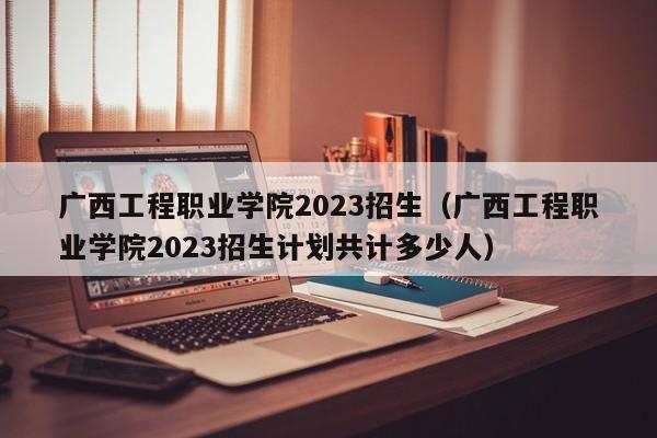 广西工程职业学院2023招生（广西工程职业学院2023招生计划共计多少人）