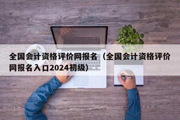 全国会计资格评价网报名（全国会计资格评价网报名入口2024初级）