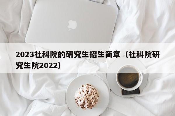 2023社科院的研究生招生简章（社科院研究生院2022）