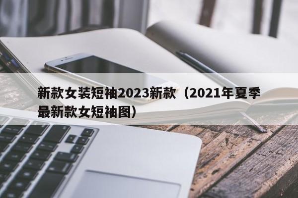 新款女装短袖2023新款（2021年夏季最新款女短袖图）