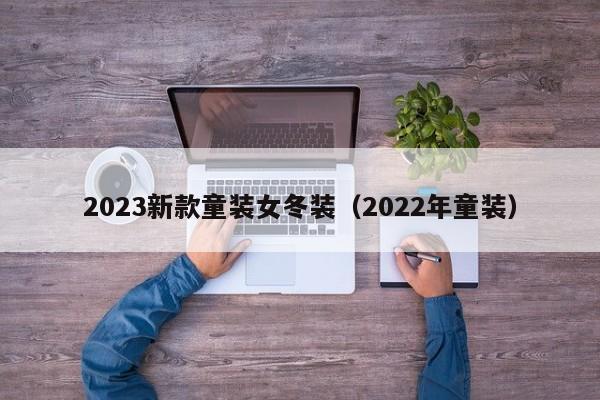 2023新款童装女冬装（2022年童装）