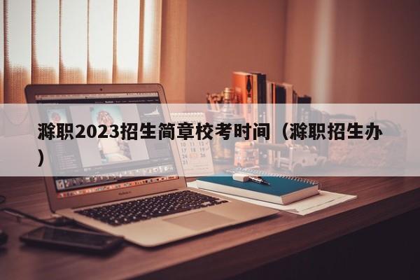 滁职2023招生简章校考时间（滁职招生办）